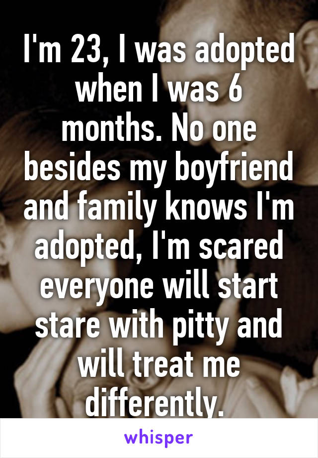 I'm 23, I was adopted when I was 6 months. No one besides my boyfriend and family knows I'm adopted, I'm scared everyone will start stare with pitty and will treat me differently. 