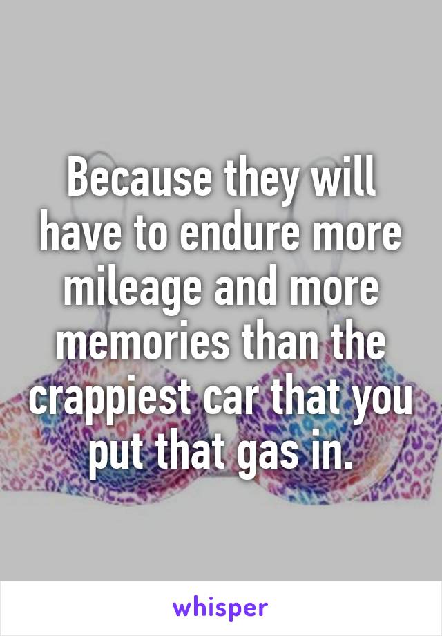 Because they will have to endure more mileage and more memories than the crappiest car that you put that gas in.