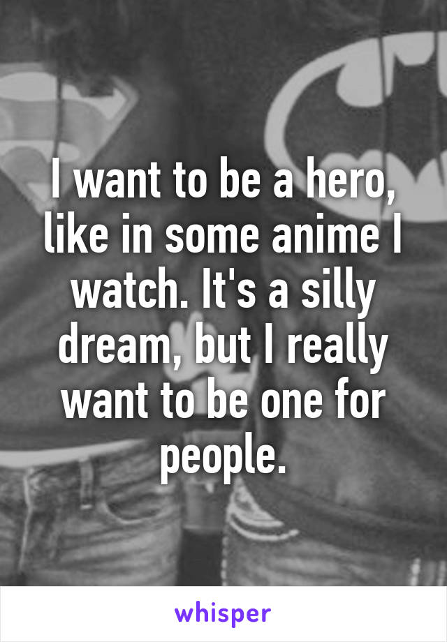 I want to be a hero, like in some anime I watch. It's a silly dream, but I really want to be one for people.