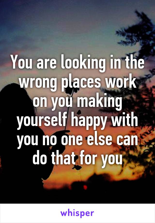 You are looking in the wrong places work on you making yourself happy with you no one else can do that for you