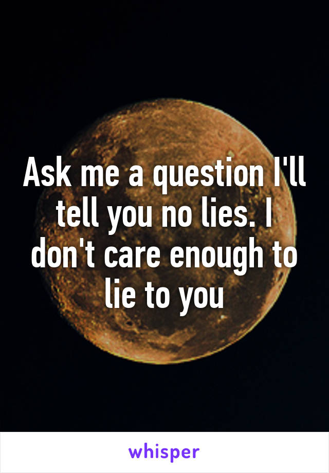 Ask me a question I'll tell you no lies. I don't care enough to lie to you