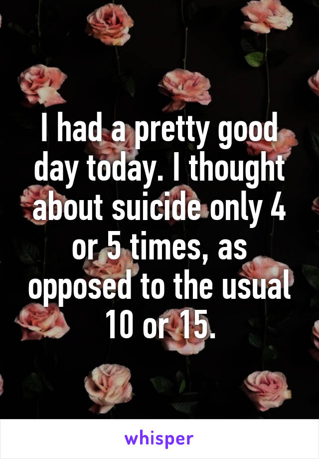 I had a pretty good day today. I thought about suicide only 4 or 5 times, as opposed to the usual 10 or 15.