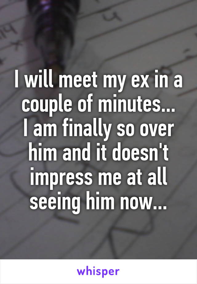 I will meet my ex in a couple of minutes...
I am finally so over him and it doesn't impress me at all seeing him now...