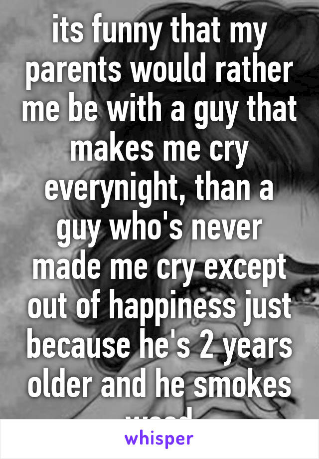 its funny that my parents would rather me be with a guy that makes me cry everynight, than a guy who's never made me cry except out of happiness just because he's 2 years older and he smokes weed