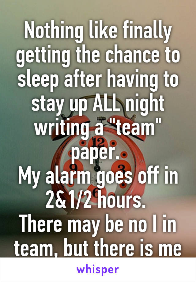 Nothing like finally getting the chance to sleep after having to stay up ALL night writing a "team" paper. 
My alarm goes off in 2&1/2 hours. 
There may be no I in team, but there is me