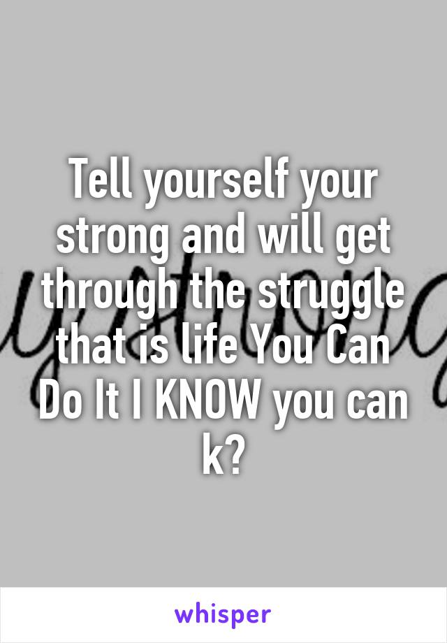 Tell yourself your strong and will get through the struggle that is life You Can Do It I KNOW you can k?