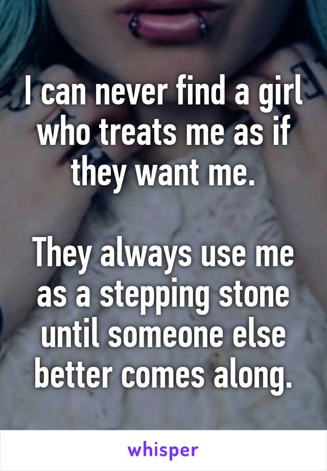 I can never find a girl who treats me as if they want me.

They always use me as a stepping stone until someone else better comes along.