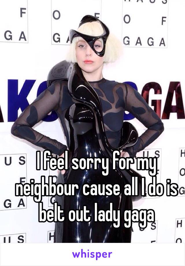 I feel sorry for my neighbour cause all I do is belt out lady gaga 