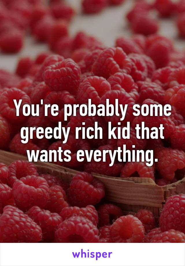 You're probably some greedy rich kid that wants everything.