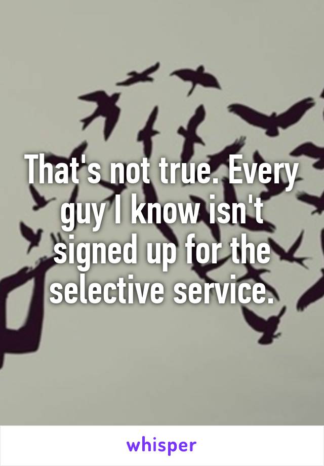 That's not true. Every guy I know isn't signed up for the selective service.