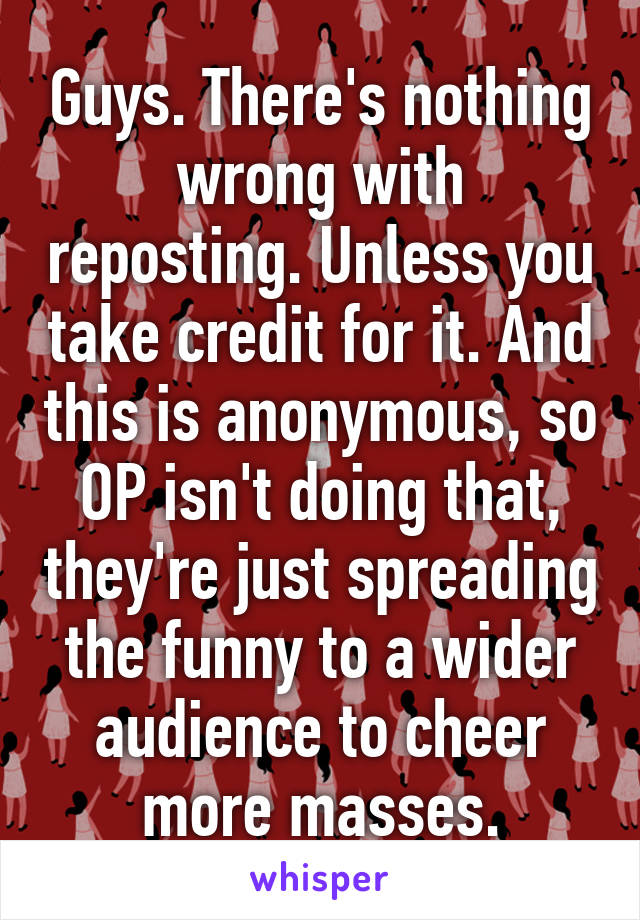 Guys. There's nothing wrong with reposting. Unless you take credit for it. And this is anonymous, so OP isn't doing that, they're just spreading the funny to a wider audience to cheer more masses.