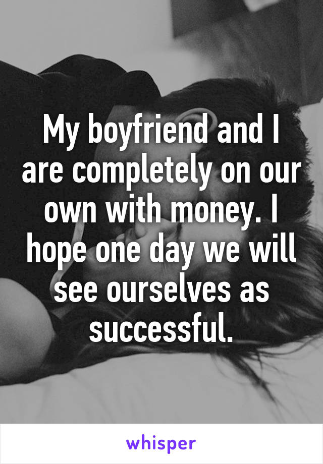 My boyfriend and I are completely on our own with money. I hope one day we will see ourselves as successful.