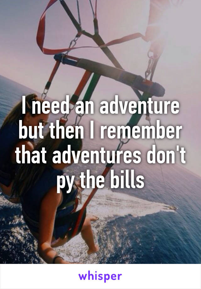 I need an adventure but then I remember that adventures don't py the bills