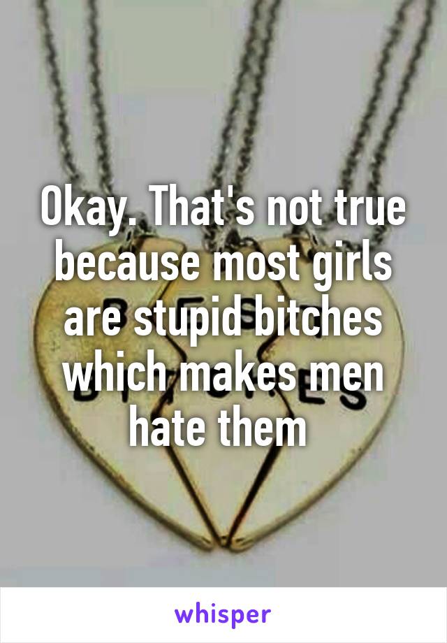 Okay. That's not true because most girls are stupid bitches which makes men hate them 