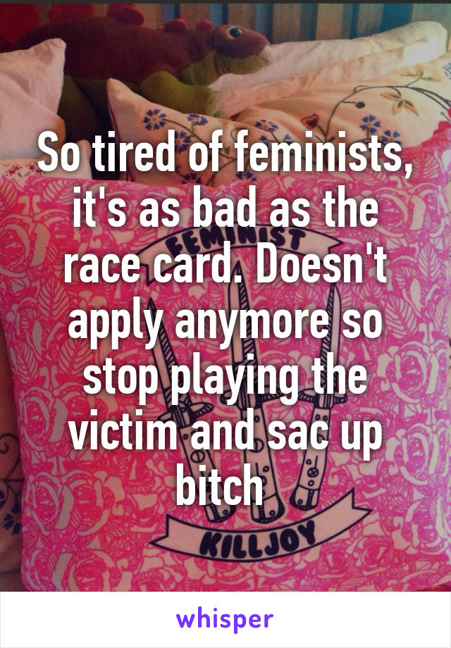 So tired of feminists, it's as bad as the race card. Doesn't apply anymore so stop playing the victim and sac up bitch 