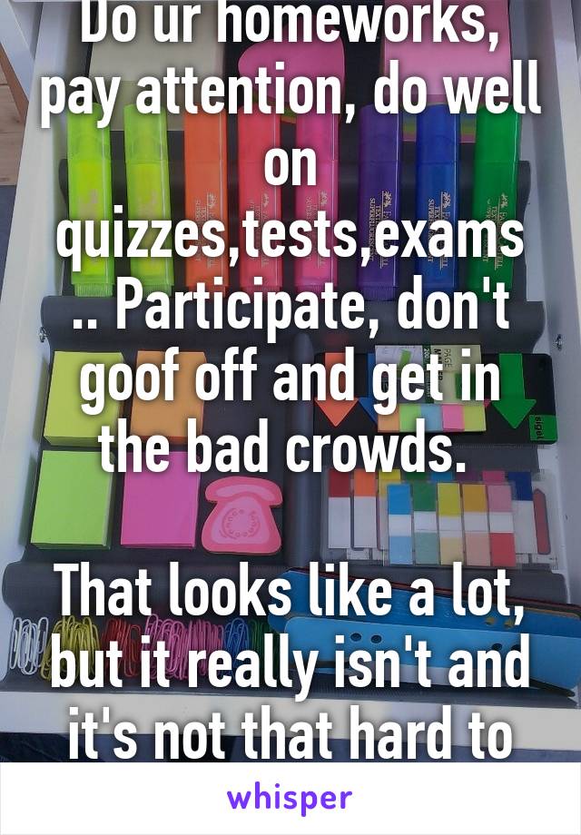 Do ur homeworks, pay attention, do well on quizzes,tests,exams .. Participate, don't goof off and get in the bad crowds. 

That looks like a lot, but it really isn't and it's not that hard to do it :)