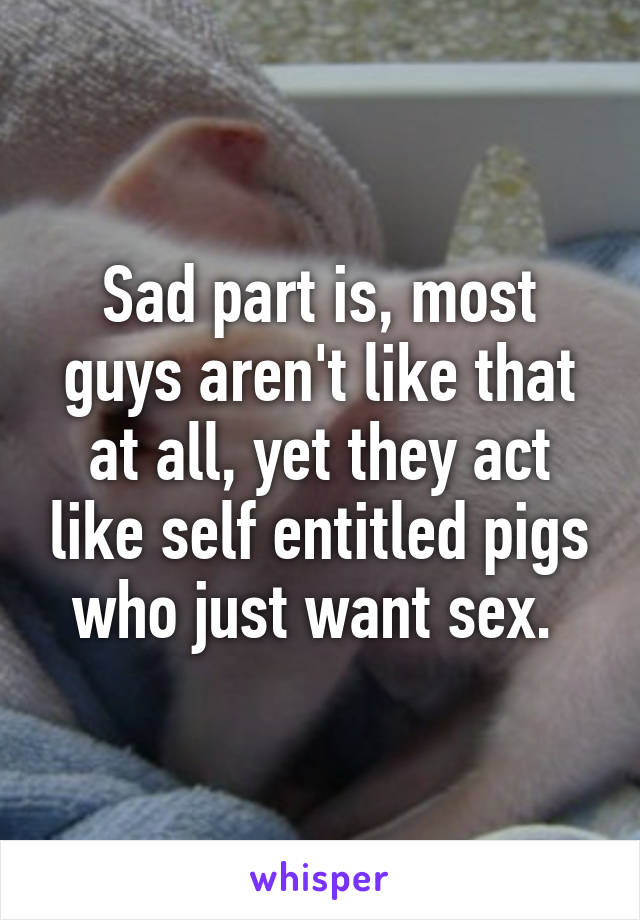 Sad part is, most guys aren't like that at all, yet they act like self entitled pigs who just want sex. 