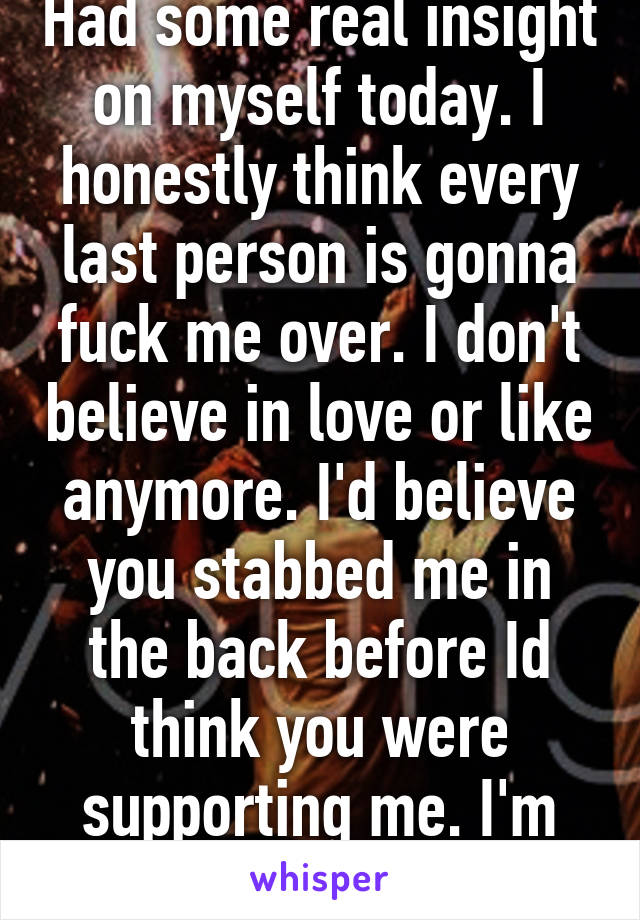 Had some real insight on myself today. I honestly think every last person is gonna fuck me over. I don't believe in love or like anymore. I'd believe you stabbed me in the back before Id think you were supporting me. I'm fucked up 