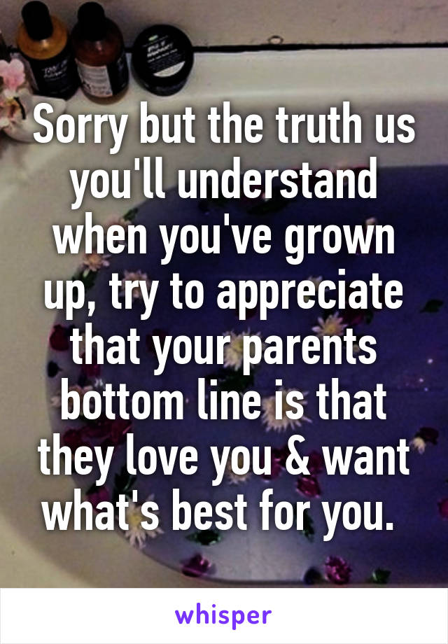 Sorry but the truth us you'll understand when you've grown up, try to appreciate that your parents bottom line is that they love you & want what's best for you. 