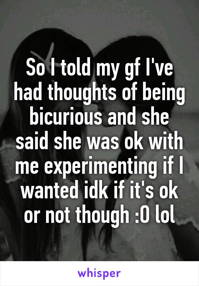 So I told my gf I've had thoughts of being bicurious and she said she was ok with me experimenting if I wanted idk if it's ok or not though :O lol