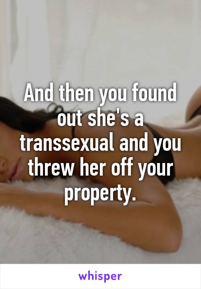 And then you found out she's a transsexual and you threw her off your property.