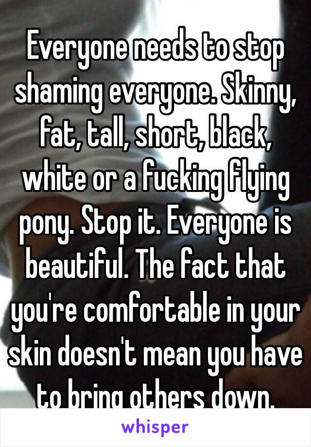 Everyone needs to stop shaming everyone. Skinny, fat, tall, short, black, white or a fucking flying pony. Stop it. Everyone is beautiful. The fact that you're comfortable in your skin doesn't mean you have to bring others down.