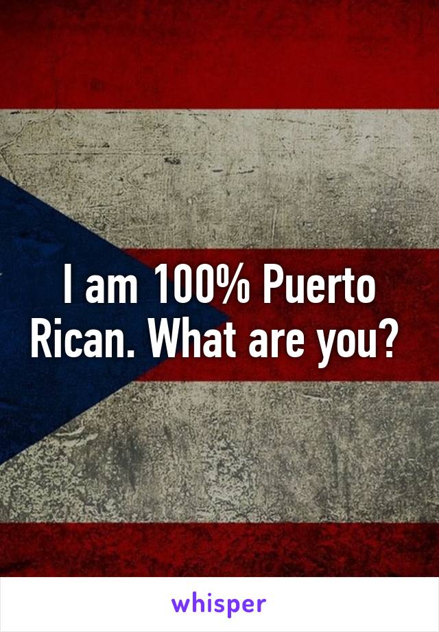 I am 100% Puerto Rican. What are you? 