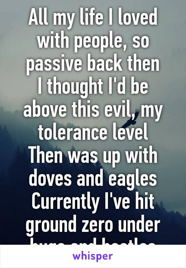 All my life I loved with people, so passive back then
I thought I'd be above this evil, my tolerance level
Then was up with doves and eagles
Currently I've hit ground zero under bugs and beetles