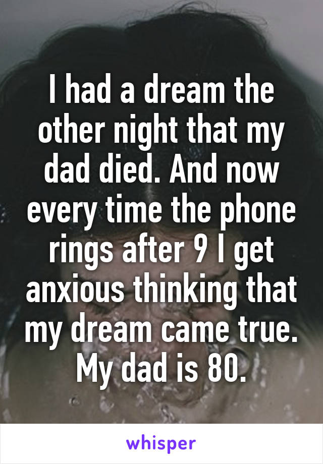 I had a dream the other night that my dad died. And now every time the phone rings after 9 I get anxious thinking that my dream came true. My dad is 80.