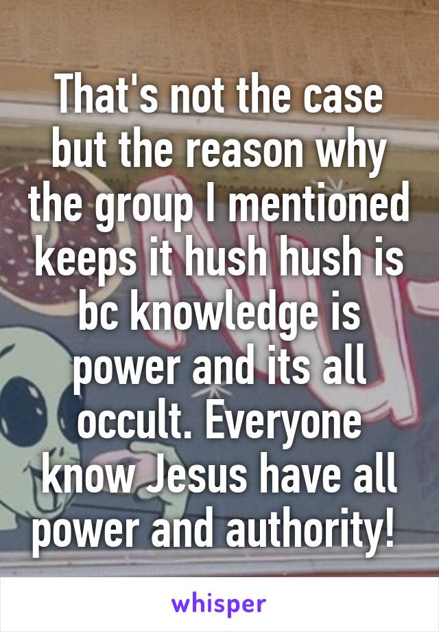 That's not the case but the reason why the group I mentioned keeps it hush hush is bc knowledge is power and its all occult. Everyone know Jesus have all power and authority! 