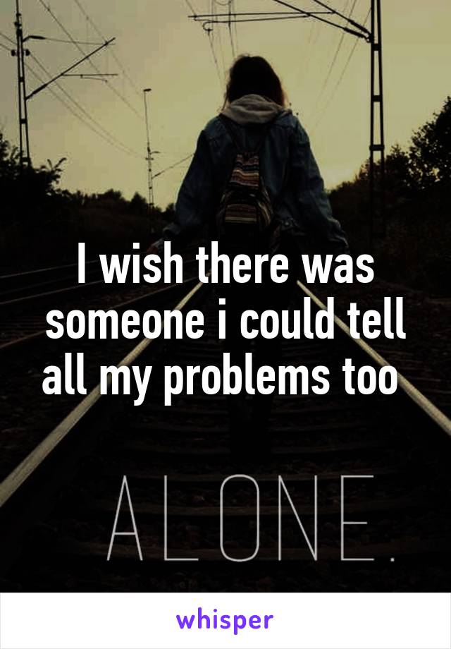 I wish there was someone i could tell all my problems too 