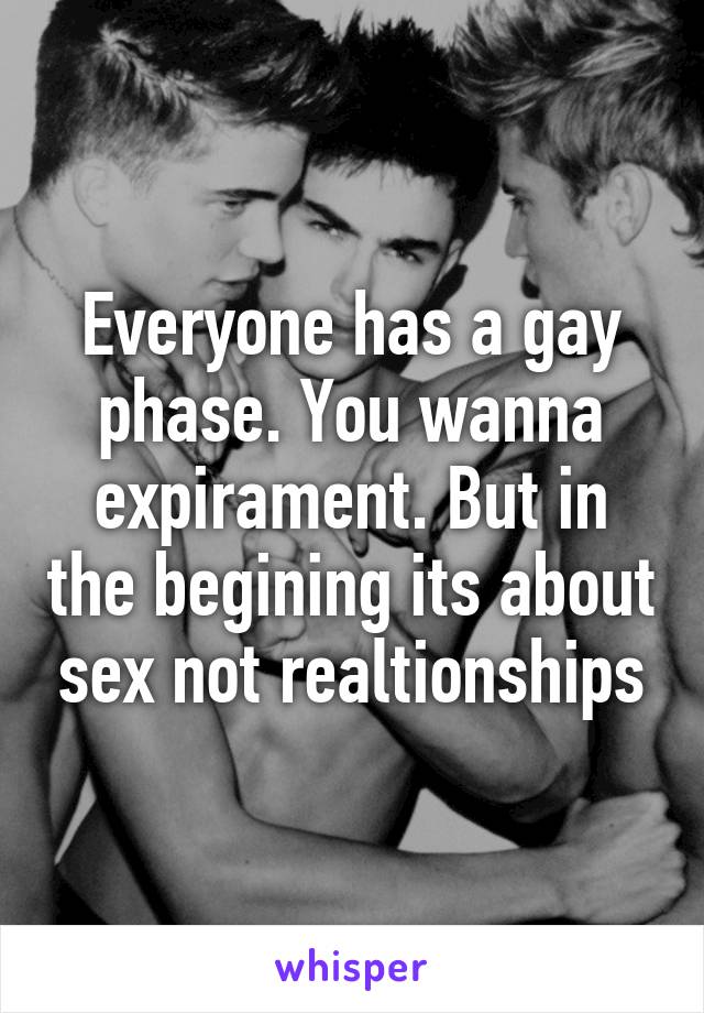 Everyone has a gay phase. You wanna expirament. But in the begining its about sex not realtionships