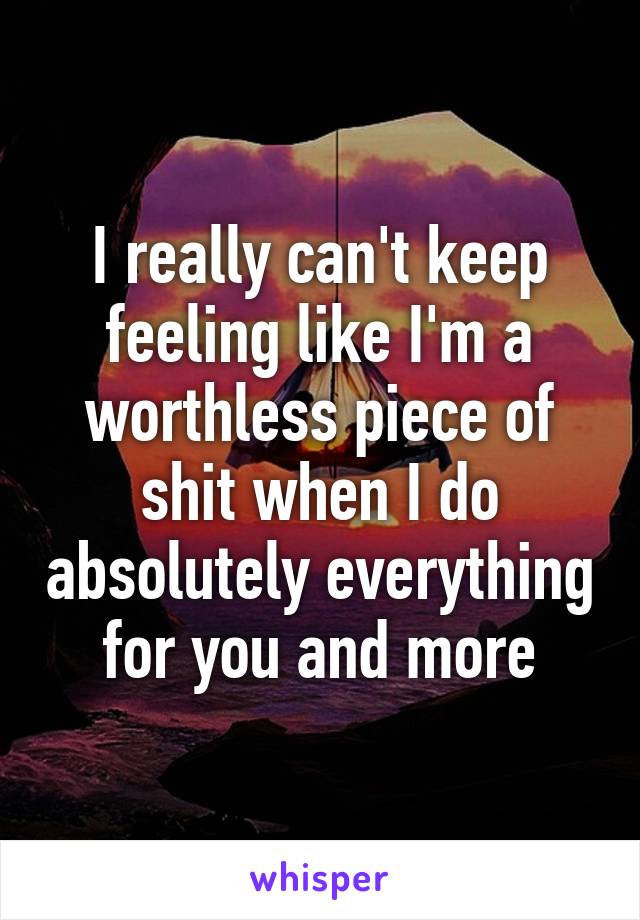 I really can't keep feeling like I'm a worthless piece of shit when I do absolutely everything for you and more