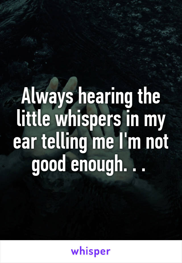 Always hearing the little whispers in my ear telling me I'm not good enough. . . 