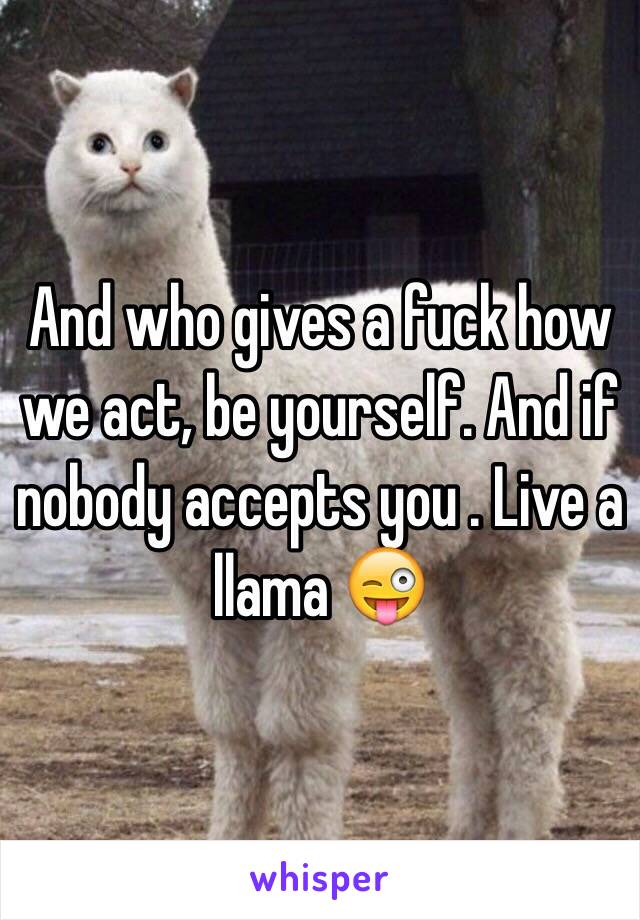 And who gives a fuck how we act, be yourself. And if nobody accepts you . Live a llama 😜