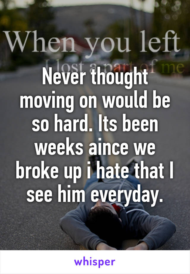 Never thought moving on would be so hard. Its been weeks aince we broke up i hate that I see him everyday.