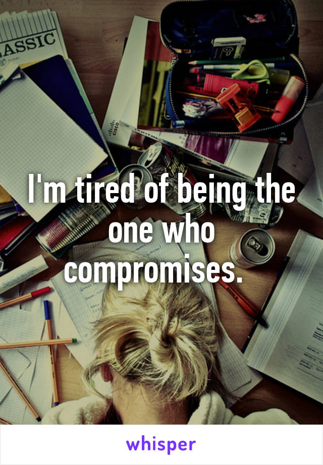 I'm tired of being the one who compromises.  