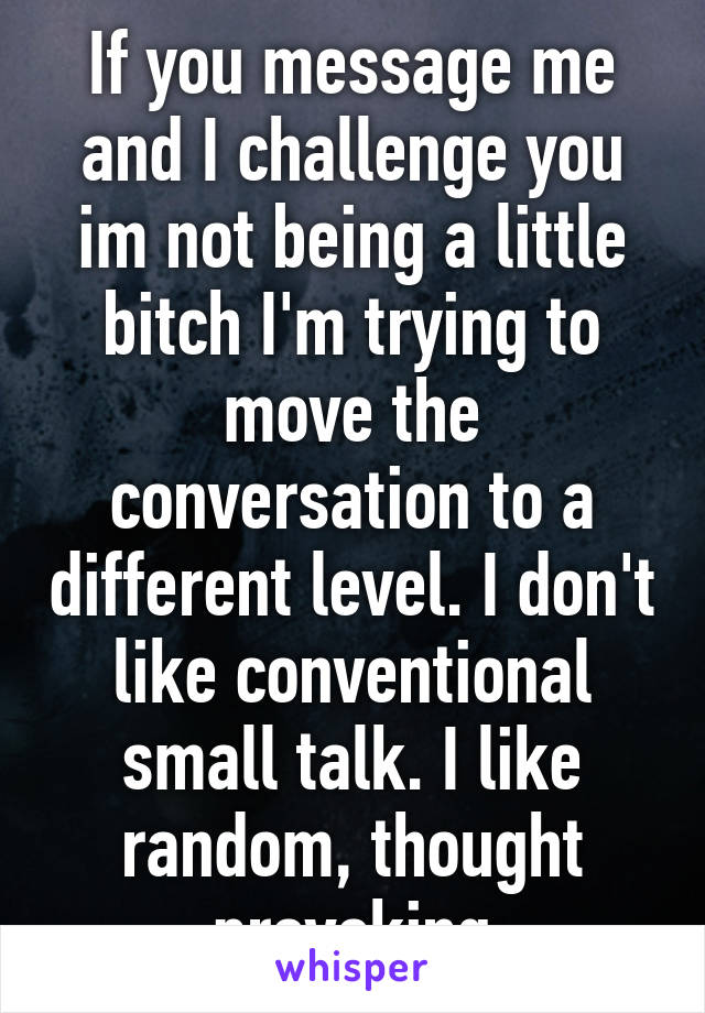 If you message me and I challenge you im not being a little bitch I'm trying to move the conversation to a different level. I don't like conventional small talk. I like random, thought provoking