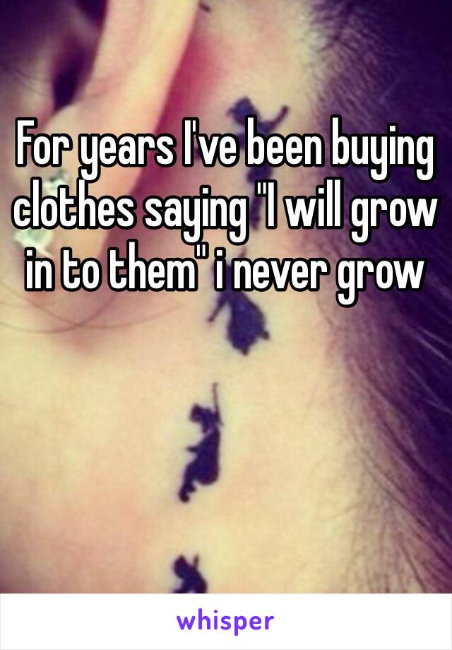 For years I've been buying clothes saying "I will grow in to them" i never grow 