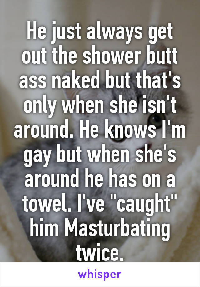 He just always get out the shower butt ass naked but that's only when she isn't around. He knows I'm gay but when she's around he has on a towel. I've "caught" him Masturbating twice.