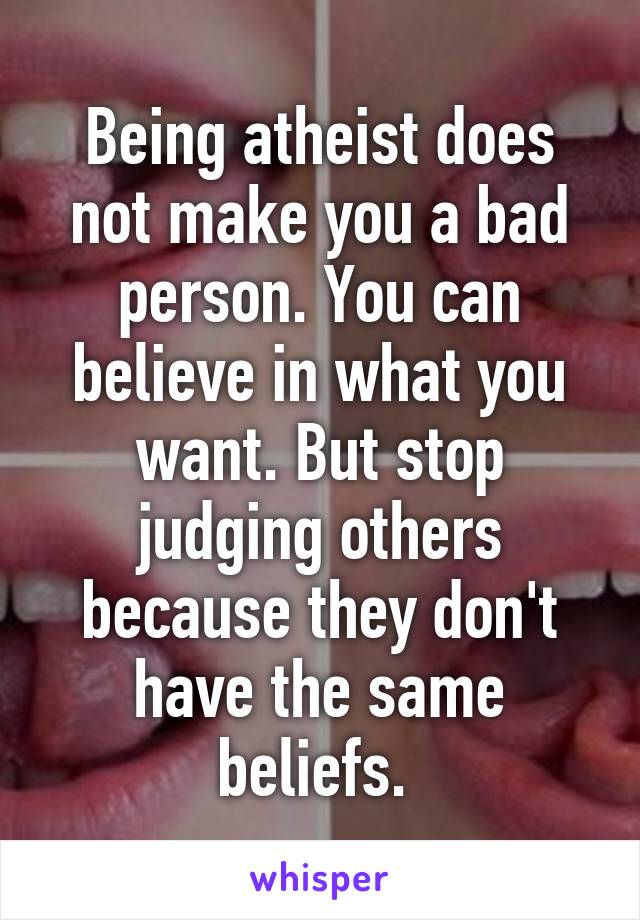 Being atheist does not make you a bad person. You can believe in what you want. But stop judging others because they don't have the same beliefs. 