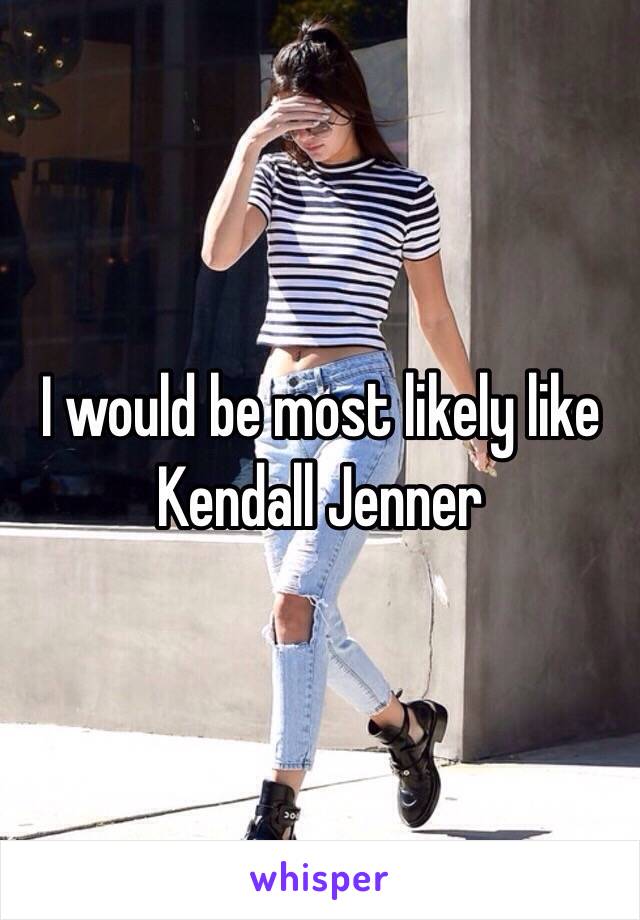 I would be most likely like Kendall Jenner 