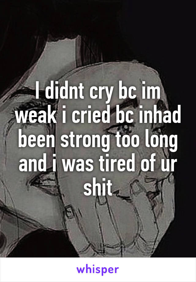 I didnt cry bc im weak i cried bc inhad been strong too long and i was tired of ur shit