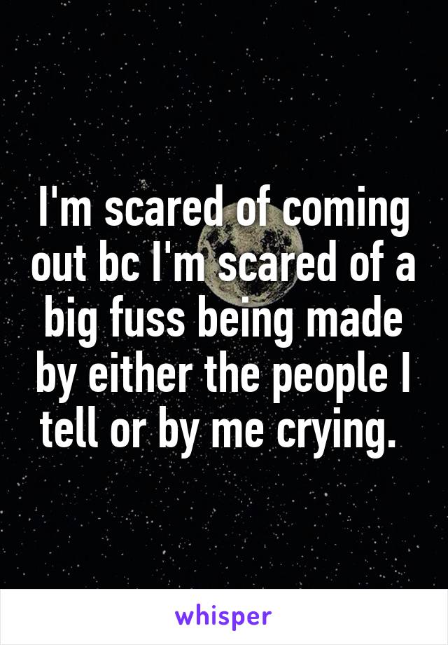 I'm scared of coming out bc I'm scared of a big fuss being made by either the people I tell or by me crying. 