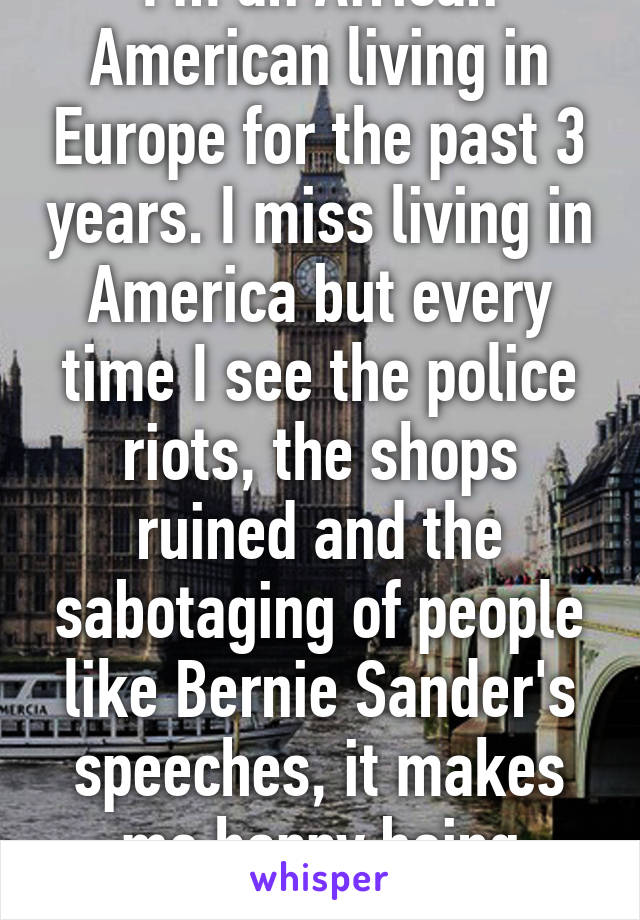 I'm an African American living in Europe for the past 3 years. I miss living in America but every time I see the police riots, the shops ruined and the sabotaging of people like Bernie Sander's speeches, it makes me happy being away.