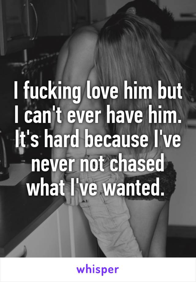 I fucking love him but I can't ever have him. It's hard because I've never not chased what I've wanted. 