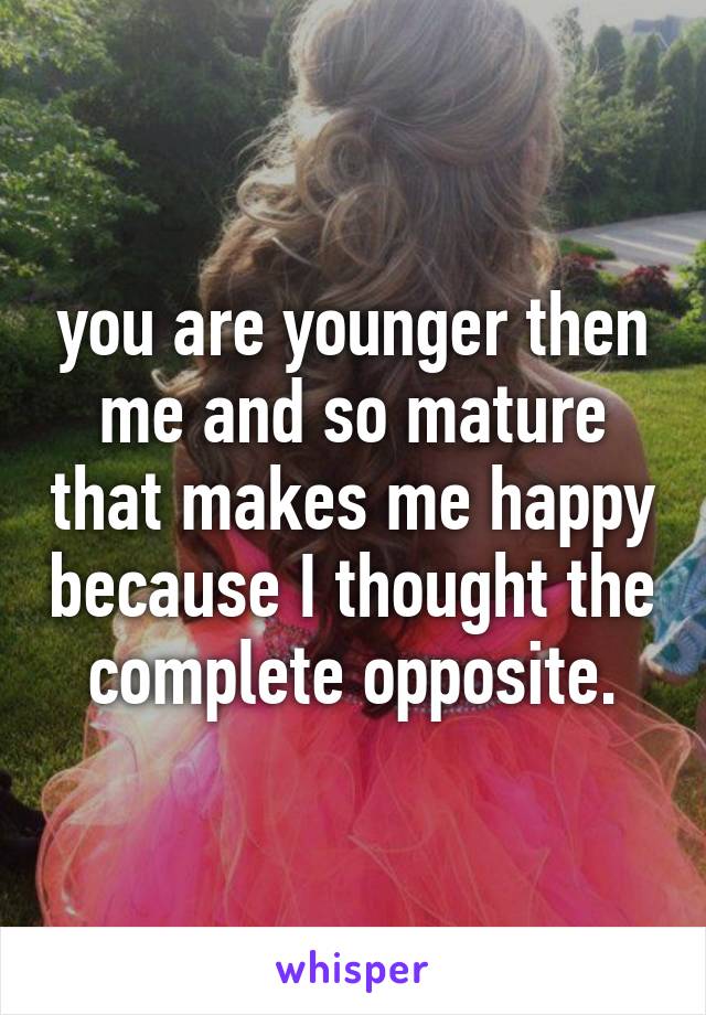 you are younger then me and so mature that makes me happy because I thought the complete opposite.