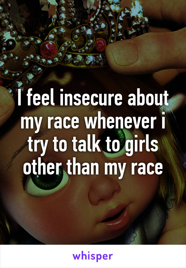 I feel insecure about my race whenever i try to talk to girls other than my race