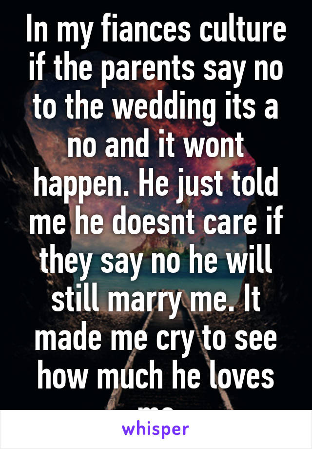 In my fiances culture if the parents say no to the wedding its a no and it wont happen. He just told me he doesnt care if they say no he will still marry me. It made me cry to see how much he loves me