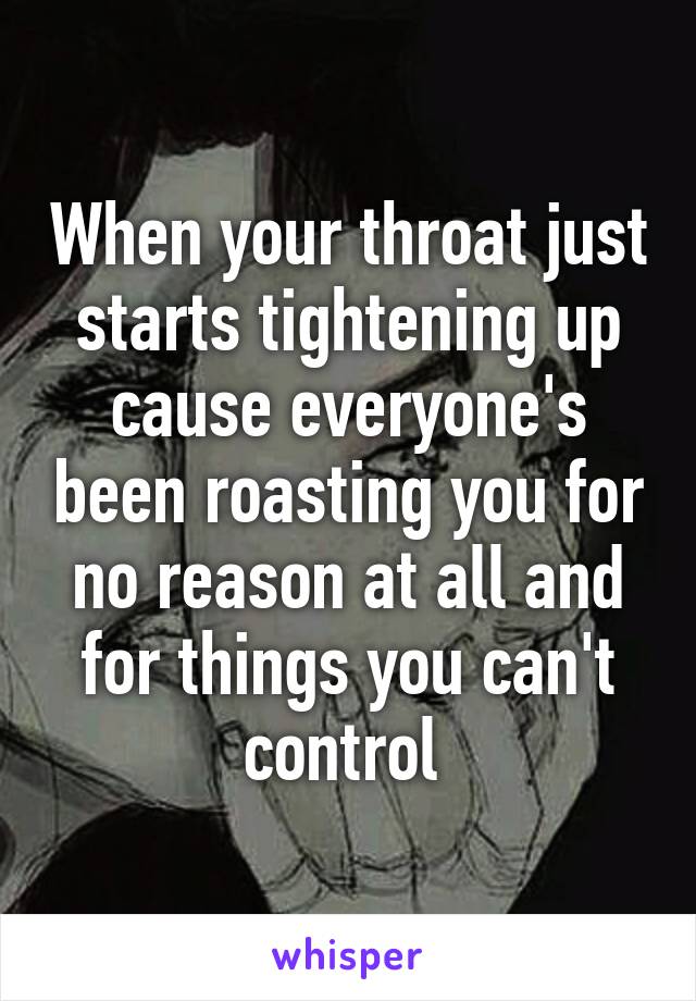 When your throat just starts tightening up cause everyone's been roasting you for no reason at all and for things you can't control 